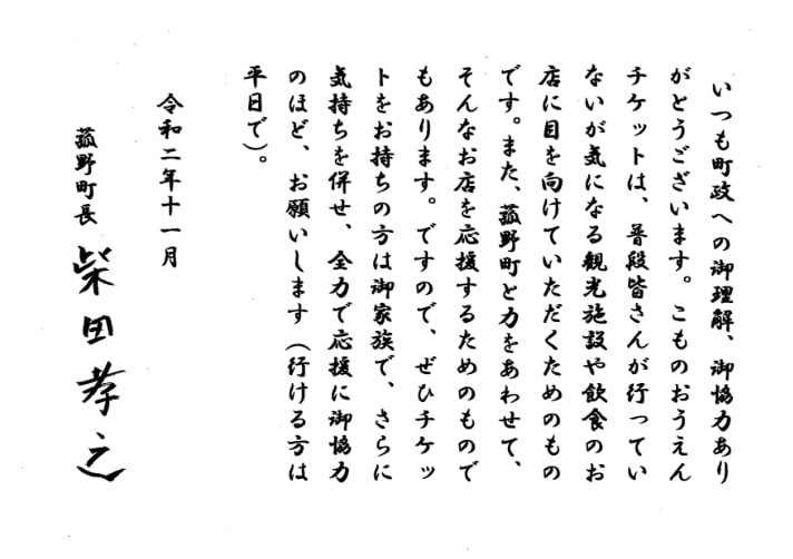 いつも町政への御理解、御協力ありがとうございます。こものおうえんチケットは、普段皆さんが行っていないが気になる観光施設や飲食のお店に目を向けていただくためのものです。また、菰野町と力をあわせて、そんなお店を応援するためのものでもあります。ですので、ぜひチケットをお持ちの方は御家族で、さらに気持ちを併せ、全力で応援に御協力のほど、お願いします（行ける方は平日で）。令和二年十一月 菰野町町 柴田孝之